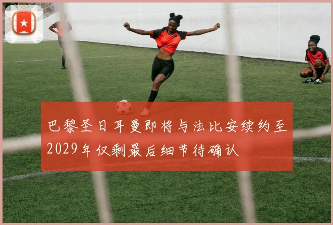 巴黎圣日耳曼即将与法比安续约至2029年仅剩最后细节待确认