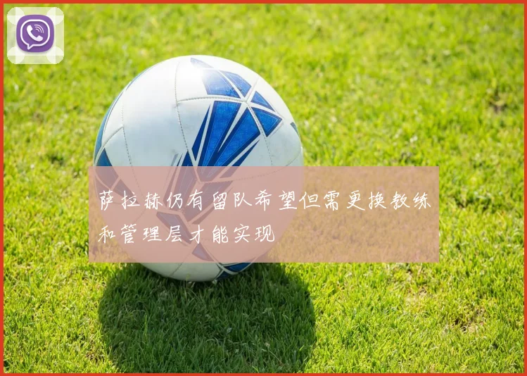萨拉赫仍有留队希望但需更换教练和管理层才能实现