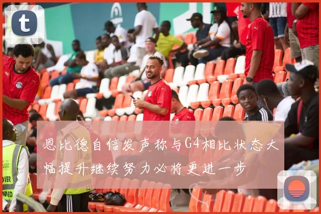 恩比德自信发声称与G4相比状态大幅提升继续努力必将更进一步