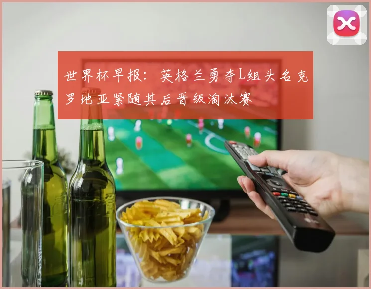 世界杯早报：英格兰勇夺L组头名克罗地亚紧随其后晋级淘汰赛