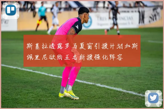 斯基拉透露罗马夏窗引援计划加斯佩里尼欲购五名新援强化阵容