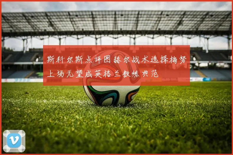 斯科尔斯点评图赫尔战术选择梅努上场无望成英格兰教练典范