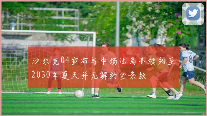 沙尔克04宣布与中场法乌齐续约至2030年夏天并无解约金条款