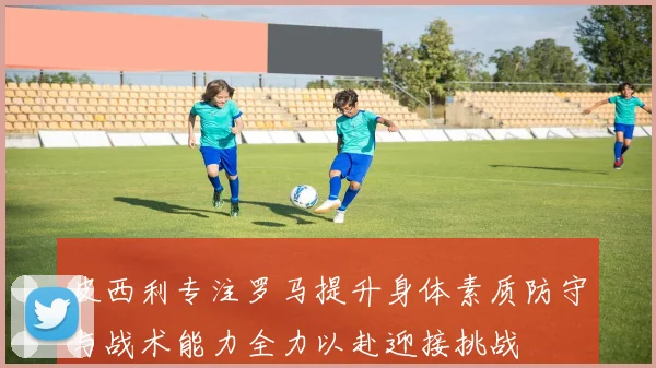 皮西利专注罗马提升身体素质防守与战术能力全力以赴迎接挑战