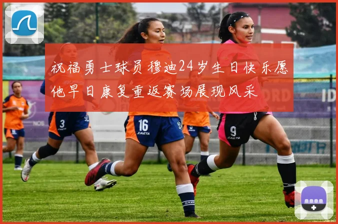 祝福勇士球员穆迪24岁生日快乐愿他早日康复重返赛场展现风采