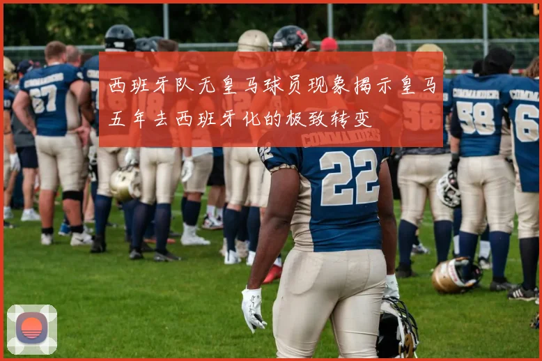 西班牙队无皇马球员现象揭示皇马五年去西班牙化的极致转变