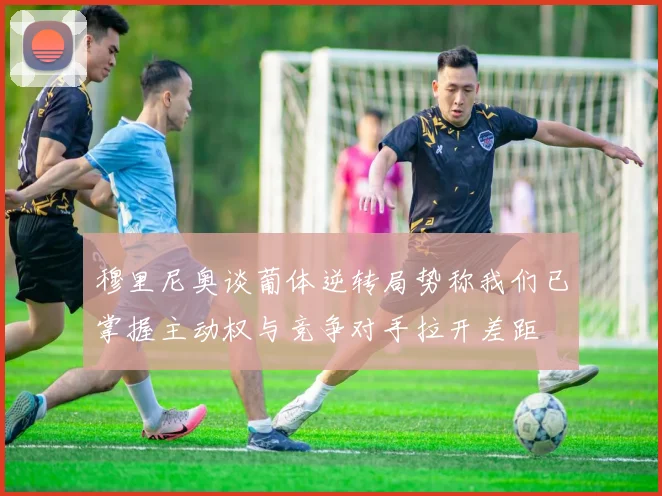 穆里尼奥谈葡体逆转局势称我们已掌握主动权与竞争对手拉开差距
